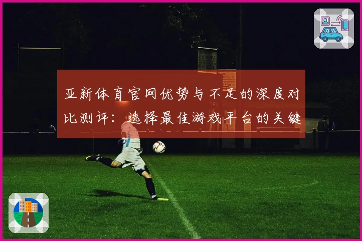 亚新体育官网优势与不足的深度对比测评：选择最佳游戏平台的关键因素分析