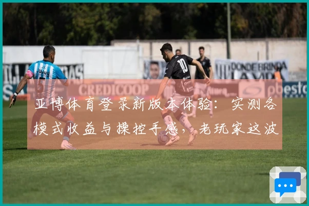 亚博体育登录新版本体验：实测各模式收益与操控手感，老玩家这波升级值不值？