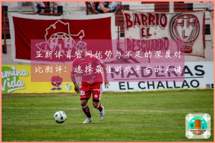 亚新体育官网优势与不足的深度对比测评：选择最佳游戏平台的关键因素分析