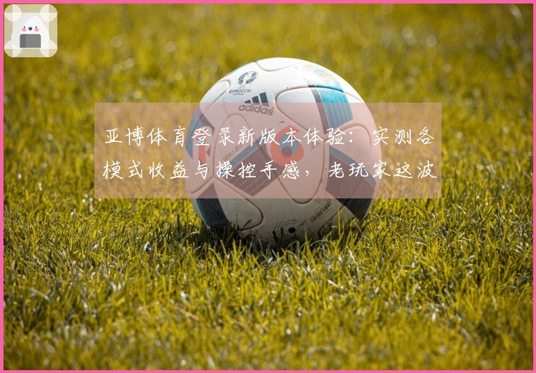 亚博体育登录新版本体验：实测各模式收益与操控手感，老玩家这波升级值不值？