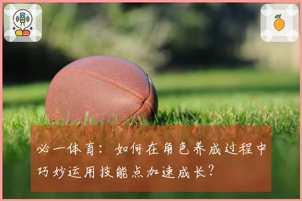 必一体育：如何在角色养成过程中巧妙运用技能点加速成长？